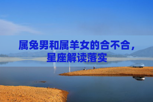 属兔男和属羊女的合不合，星座解读落实