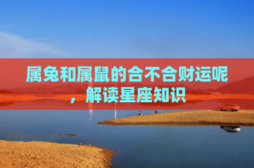 属兔和属鼠的合不合财运呢，解读星座知识