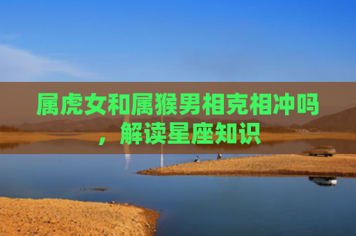 属虎女和属猴男相克相冲吗，解读星座知识
