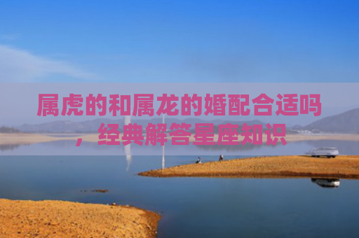 属虎的和属龙的婚配合适吗，经典解答星座知识