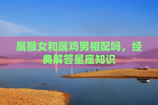 属猴女和属鸡男相配吗，经典解答星座知识