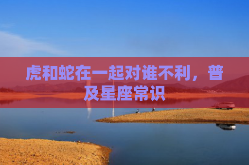 虎和蛇在一起对谁不利，普及星座常识