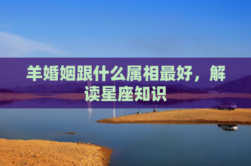 羊婚姻跟什么属相最好，解读星座知识