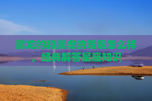 属龙的和属虎的婚姻怎么样，经典解答星座知识