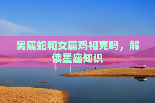 男属蛇和女属鸡相克吗，解读星座知识
