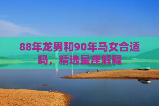 88年龙男和90年马女合适吗，精选星座解释