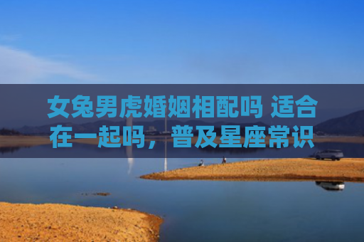 女兔男虎婚姻相配吗 适合在一起吗，普及星座常识