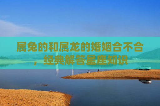 属兔的和属龙的婚姻合不合，经典解答星座知识