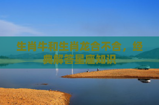 生肖牛和生肖龙合不合，经典解答星座知识