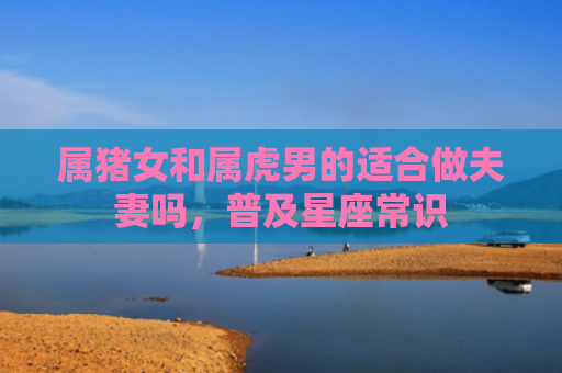 属猪女和属虎男的适合做夫妻吗，普及星座常识