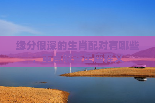 缘分很深的生肖配对有哪些，重点解答星座释义