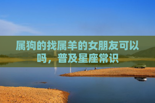属狗的找属羊的女朋友可以吗，普及星座常识