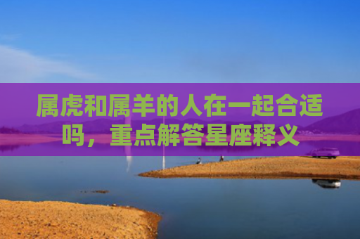属虎和属羊的人在一起合适吗，重点解答星座释义