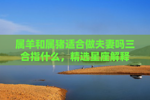 属羊和属猪适合做夫妻吗三合指什么，精选星座解释