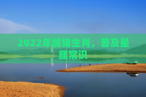 2022年属猪生肖，普及星座常识
