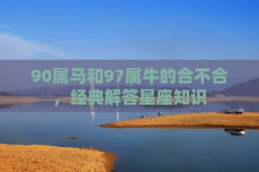 90属马和97属牛的合不合，经典解答星座知识