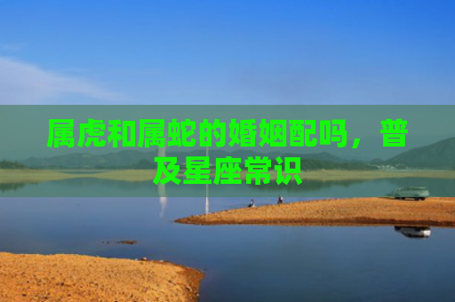 属虎和属蛇的婚姻配吗，普及星座常识