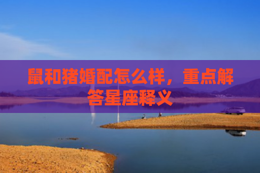 鼠和猪婚配怎么样，重点解答星座释义