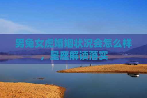 男兔女虎婚姻状况会怎么样，星座解读落实