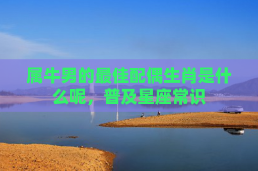 属牛男的最佳配偶生肖是什么呢，普及星座常识