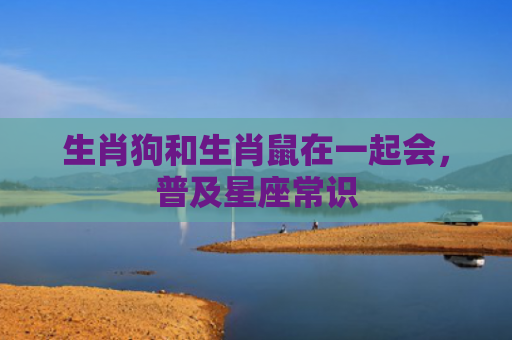 生肖狗和生肖鼠在一起会，普及星座常识
