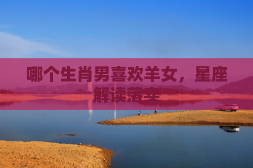 哪个生肖男喜欢羊女，星座解读落实
