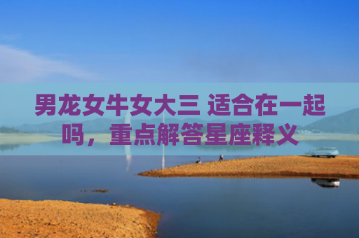男龙女牛女大三 适合在一起吗，重点解答星座释义