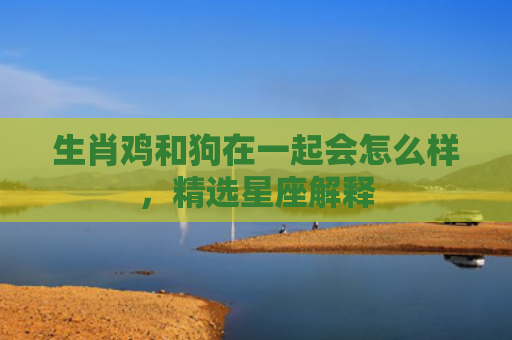 生肖鸡和狗在一起会怎么样，精选星座解释