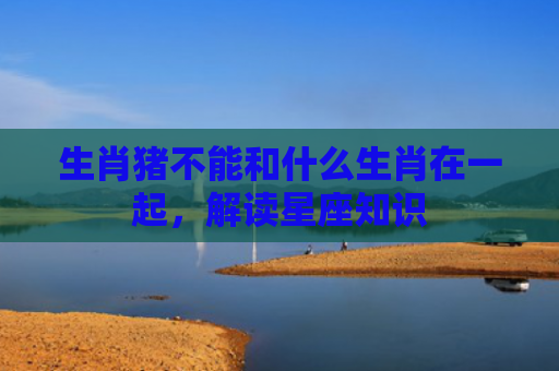 生肖猪不能和什么生肖在一起，解读星座知识