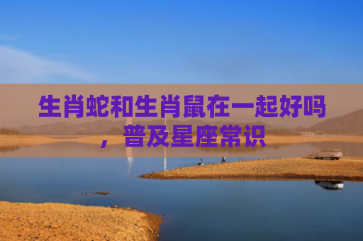 生肖蛇和生肖鼠在一起好吗，普及星座常识