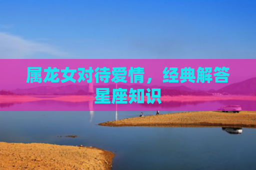 属龙女对待爱情，经典解答星座知识