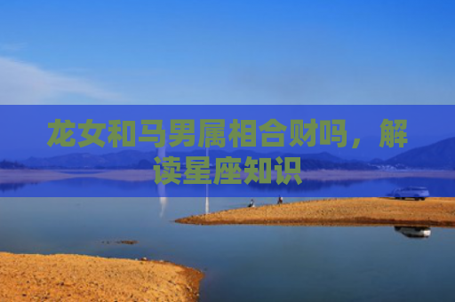 龙女和马男属相合财吗，解读星座知识