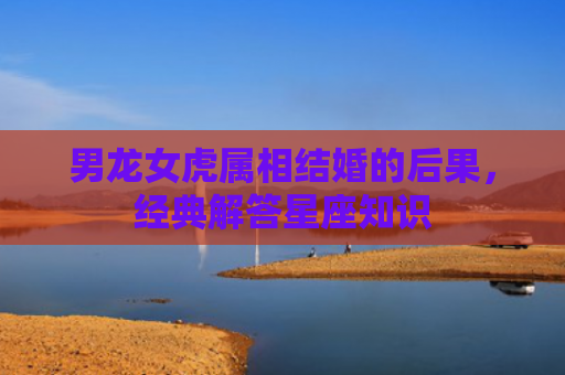 男龙女虎属相结婚的后果，经典解答星座知识