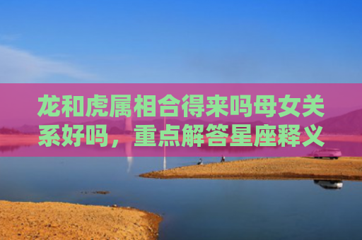 龙和虎属相合得来吗母女关系好吗，重点解答星座释义