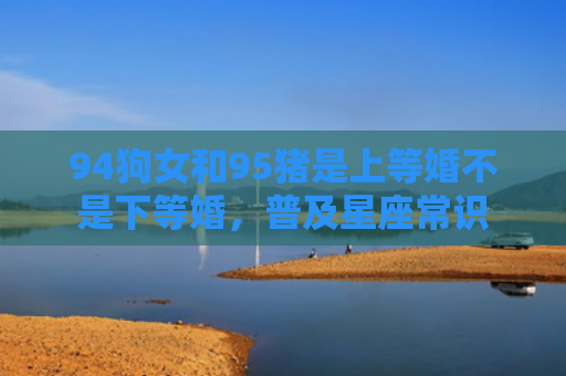 94狗女和95猪是上等婚不是下等婚，普及星座常识
