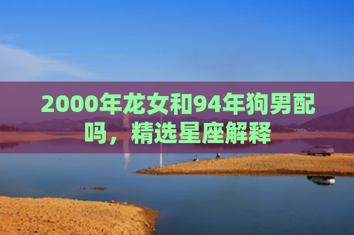 2000年龙女和94年狗男配吗，精选星座解释