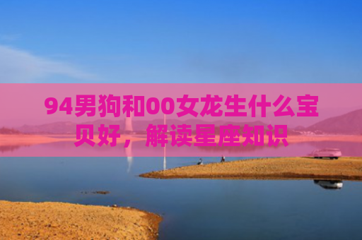 94男狗和00女龙生什么宝贝好，解读星座知识