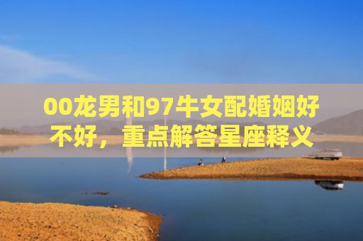 00龙男和97牛女配婚姻好不好，重点解答星座释义