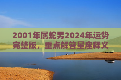 2001年属蛇男2024年运势完整版，重点解答星座释义