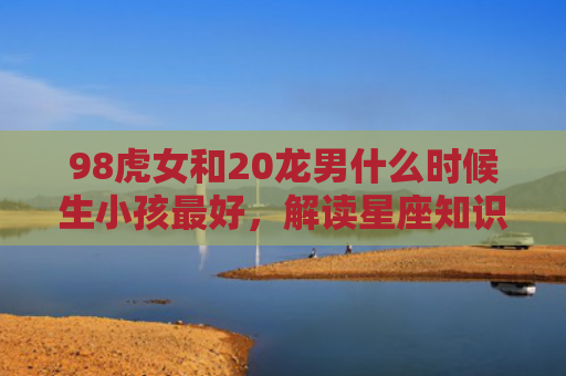 98虎女和20龙男什么时候生小孩最好，解读星座知识