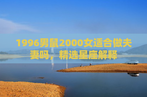 1996男鼠2000女适合做夫妻吗，精选星座解释