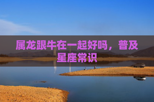 属龙跟牛在一起好吗，普及星座常识