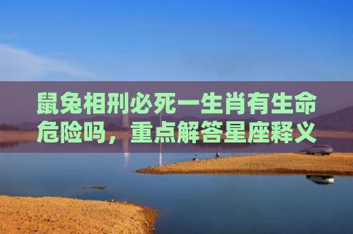 鼠兔相刑必死一生肖有生命危险吗，重点解答星座释义