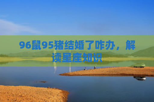 96鼠95猪结婚了咋办，解读星座知识