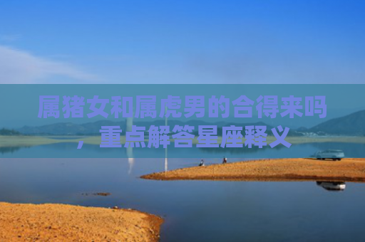 属猪女和属虎男的合得来吗，重点解答星座释义