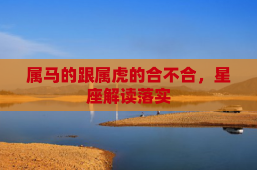 属马的跟属虎的合不合，星座解读落实