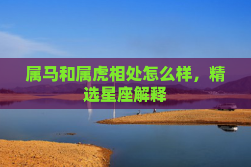属马和属虎相处怎么样，精选星座解释