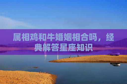 属相鸡和牛婚姻相合吗，经典解答星座知识
