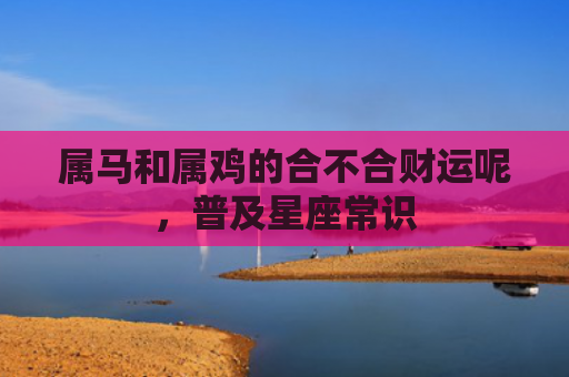属马和属鸡的合不合财运呢，普及星座常识