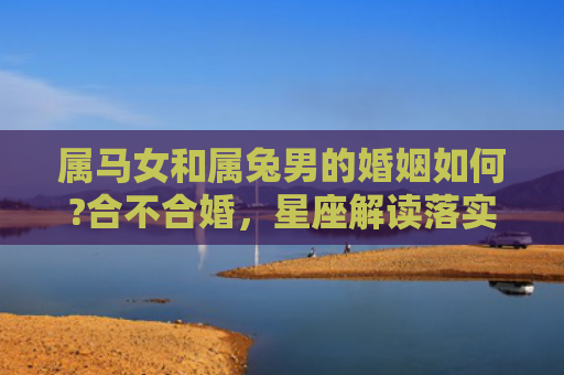 属马女和属兔男的婚姻如何?合不合婚，星座解读落实